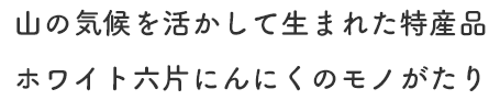 山の気候を活かして生まれた特産品 ホワイト六片にんにくのモノがたり